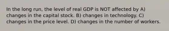 In the long run, the level of real GDP is NOT affected by A) changes in the capital stock. B) changes in technology. C) changes in the price level. D) changes in the number of workers.