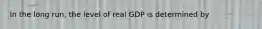 In the long run, the level of real GDP is determined by