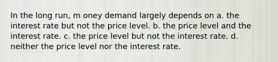 In the long run, m oney demand largely depends on a. the interest rate but not the price level. b. the price level and the interest rate. c. the price level but not the interest rate. d. neither the price level nor the interest rate.