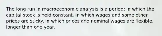 The long run in macro<a href='https://www.questionai.com/knowledge/k7Cal6sfmD-economic-analysis' class='anchor-knowledge'>economic analysis</a> is a period: in which the capital stock is held constant. in which wages and some other prices are sticky. in which prices and nominal wages are flexible. longer than one year.