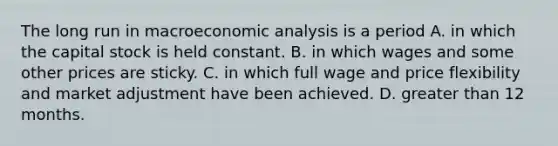 The long run in macroeconomic analysis is a period A. in which the capital stock is held constant. B. in which wages and some other prices are sticky. C. in which full wage and price flexibility and market adjustment have been achieved. D. greater than 12 months.