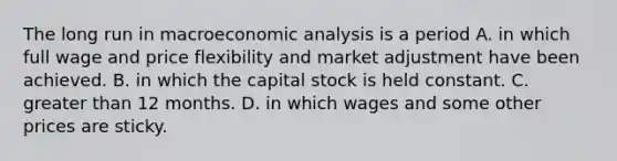 The long run in macroeconomic analysis is a period A. in which full wage and price flexibility and market adjustment have been achieved. B. in which the capital stock is held constant. C. greater than 12 months. D. in which wages and some other prices are sticky.