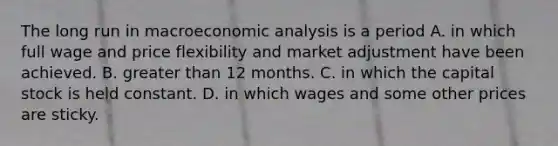 The long run in macro<a href='https://www.questionai.com/knowledge/k7Cal6sfmD-economic-analysis' class='anchor-knowledge'>economic analysis</a> is a period A. in which full wage and price flexibility and market adjustment have been achieved. B. <a href='https://www.questionai.com/knowledge/ktgHnBD4o3-greater-than' class='anchor-knowledge'>greater than</a> 12 months. C. in which the capital stock is held constant. D. in which wages and some other prices are sticky.