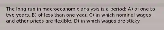 The long run in macroeconomic analysis is a period: A) of one to two years. B) of less than one year. C) in which nominal wages and other prices are flexible. D) in which wages are sticky