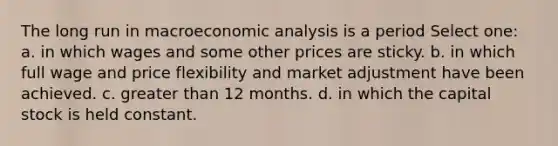 The long run in macroeconomic analysis is a period Select one: a. in which wages and some other prices are sticky. b. in which full wage and price flexibility and market adjustment have been achieved. c. greater than 12 months. d. in which the capital stock is held constant.