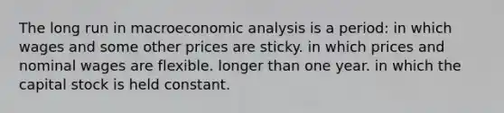 The long run in macroeconomic analysis is a period: in which wages and some other prices are sticky. in which prices and nominal wages are flexible. longer than one year. in which the capital stock is held constant.