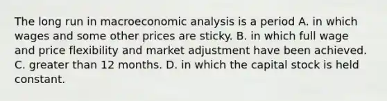 The long run in macroeconomic analysis is a period A. in which wages and some other prices are sticky. B. in which full wage and price flexibility and market adjustment have been achieved. C. greater than 12 months. D. in which the capital stock is held constant.