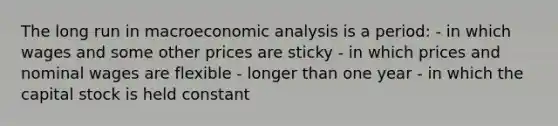 The long run in macroeconomic analysis is a period: - in which wages and some other prices are sticky - in which prices and nominal wages are flexible - longer than one year - in which the capital stock is held constant