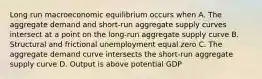 Long run macroeconomic equilibrium occurs when A. The aggregate demand and short-run aggregate supply curves intersect at a point on the long-run aggregate supply curve B. Structural and frictional unemployment equal zero C. The aggregate demand curve intersects the short-run aggregate supply curve D. Output is above potential GDP