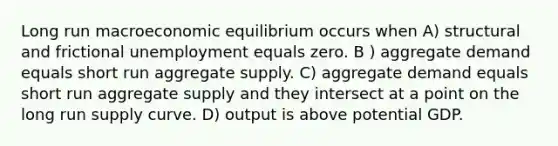 Long run macroeconomic equilibrium occurs when A) structural and frictional unemployment equals zero. B ) aggregate demand equals short run aggregate supply. C) aggregate demand equals short run aggregate supply and they intersect at a point on the long run supply curve. D) output is above potential GDP.