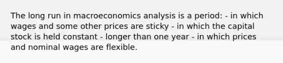 The long run in macroeconomics analysis is a period: - in which wages and some other prices are sticky - in which the capital stock is held constant - longer than one year - in which prices and nominal wages are flexible.