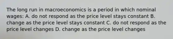 The long run in macroeconomics is a period in which nominal wages: A. do not respond as the price level stays constant B. change as the price level stays constant C. do not respond as the price level changes D. change as the price level changes