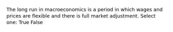 The long run in macroeconomics is a period in which wages and prices are flexible and there is full market adjustment. Select one: True False