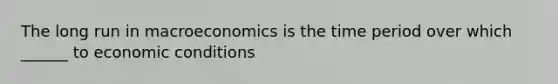 The long run in macroeconomics is the time period over which ______ to economic conditions