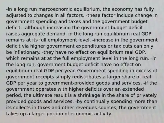 -in a long run marcoecnomic equilibrium, the economy has fully adjusted to changes in all factors. -these factor include change in government spending and taxes and the government budget deficit. -although increasing the government budget deficit raises aggregate demand, in the long run equilibrium real GDP remains at its full employment level. -increase in the government deficit via higher government expenditures or tax cuts can only be inflationary. -they have no effect on equilibrium real GDP, which remains at at the full employment level in the long run. -in the long run, government budget deficit have no effect on equilibrium real GDP per year. Government spending in excess of government receipts simply redistributes a larger share of real GDP per year to government-provided goods and services. -if the government operates with higher deficits over an extended period, the ultimate result is a shrinkage in the share of privately provided goods and services. -by continually spending more than its collects in taxes and other revenues sources, the government takes up a larger portion of economic activity.