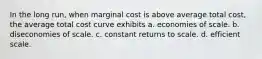 In the long run, when marginal cost is above average total cost, the average total cost curve exhibits a. economies of scale. b. diseconomies of scale. c. constant returns to scale. d. efficient scale.