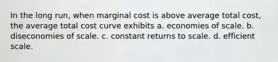 In the long run, when marginal cost is above average total cost, the average total cost curve exhibits a. economies of scale. b. diseconomies of scale. c. constant returns to scale. d. efficient scale.