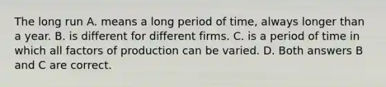 The long run A. means a long period of​ time, always longer than a year. B. is different for different firms. C. is a period of time in which all factors of production can be varied. D. Both answers B and C are correct.