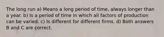 The long run a) Means a long period of​ time, always longer than a year. b) Is a period of time in which all factors of production can be varied. c) Is different for different firms. d) Both answers B and C are correct.