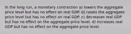 In the long run, a monetary contraction a) lowers the aggregate price level but has no effect on real GDP. b) raises the aggregate price level but has no effect on real GDP. c) decreases real GDP but has no effect on the aggregate price level. d) increases real GDP but has no effect on the aggregate price level.