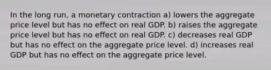 In the long run, a monetary contraction a) lowers the aggregate price level but has no effect on real GDP. b) raises the aggregate price level but has no effect on real GDP. c) decreases real GDP but has no effect on the aggregate price level. d) increases real GDP but has no effect on the aggregate price level.