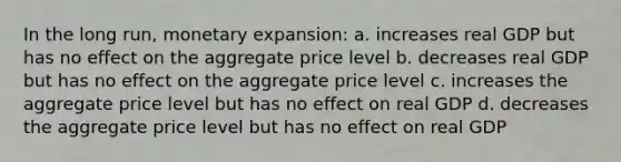 In the long run, monetary expansion: a. increases real GDP but has no effect on the aggregate price level b. decreases real GDP but has no effect on the aggregate price level c. increases the aggregate price level but has no effect on real GDP d. decreases the aggregate price level but has no effect on real GDP