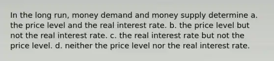 In the long run, money demand and money supply determine a. the price level and the real interest rate. b. the price level but not the real interest rate. c. the real interest rate but not the price level. d. neither the price level nor the real interest rate.