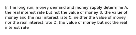 In the long run, money demand and money supply determine A. the real interest rate but not the value of money B. the value of money and the real interest rate C. neither the value of money nor the real interest rate D. the value of money but not the real interest rate