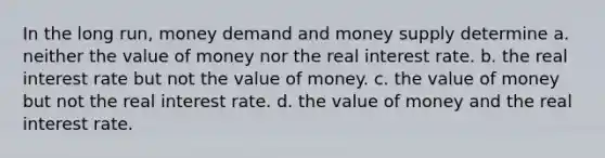 In the long run, money demand and money supply determine a. neither the value of money nor the real interest rate. b. the real interest rate but not the value of money. c. the value of money but not the real interest rate. d. the value of money and the real interest rate.