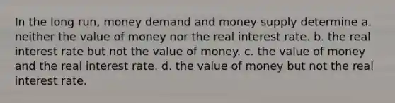 In the long run, money demand and money supply determine a. neither the value of money nor the real interest rate. b. the real interest rate but not the value of money. c. the value of money and the real interest rate. d. the value of money but not the real interest rate.