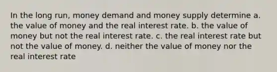 In the long run, money demand and money supply determine a. the value of money and the real interest rate. b. the value of money but not the real interest rate. c. the real interest rate but not the value of money. d. neither the value of money nor the real interest rate