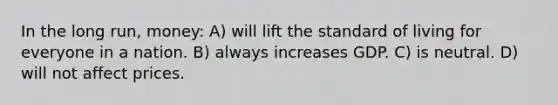 In the long run, money: A) will lift the standard of living for everyone in a nation. B) always increases GDP. C) is neutral. D) will not affect prices.