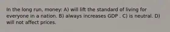 In the long run, money: A) will lift the standard of living for everyone in a nation. B) always increases GDP . C) is neutral. D) will not affect prices.