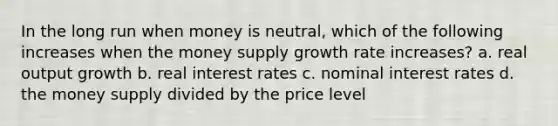 In the long run when money is neutral, which of the following increases when the money supply growth rate increases? a. real output growth b. real interest rates c. nominal interest rates d. the money supply divided by the price level