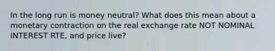 In the long run is money neutral? What does this mean about a monetary contraction on the real exchange rate NOT NOMINAL INTEREST RTE, and price live?