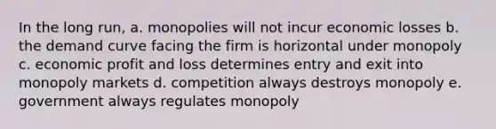 In the long run, a. monopolies will not incur economic losses b. the demand curve facing the firm is horizontal under monopoly c. economic profit and loss determines entry and exit into monopoly markets d. competition always destroys monopoly e. government always regulates monopoly