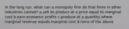 In the long run, what can a monopoly firm do that firms in other industries cannot? a.sell its product at a price equal to marginal cost b.earn economic profits c.produce at a quantity where marginal revenue equals marginal cost d.none of the above