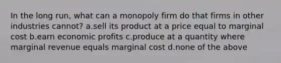 In the long run, what can a monopoly firm do that firms in other industries cannot? a.sell its product at a price equal to marginal cost b.earn economic profits c.produce at a quantity where marginal revenue equals marginal cost d.none of the above