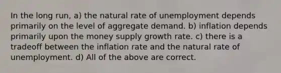 In the long run, a) the natural rate of unemployment depends primarily on the level of aggregate demand. b) inflation depends primarily upon the money supply growth rate. c) there is a tradeoff between the inflation rate and the natural rate of unemployment. d) All of the above are correct.