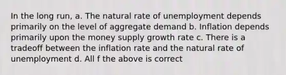 In the long run, a. The natural rate of unemployment depends primarily on the level of aggregate demand b. Inflation depends primarily upon the money supply growth rate c. There is a tradeoff between the inflation rate and the natural rate of unemployment d. All f the above is correct