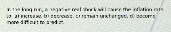 In the long run, a negative real shock will cause the inflation rate to: a) increase. b) decrease. c) remain unchanged. d) become more difficult to predict.