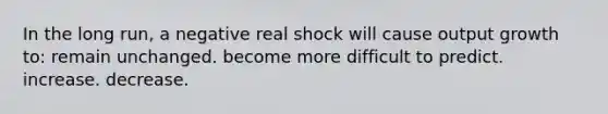 In the long run, a negative real shock will cause output growth to: remain unchanged. become more difficult to predict. increase. decrease.