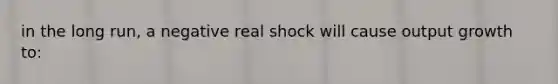 in the long run, a negative real shock will cause output growth to: