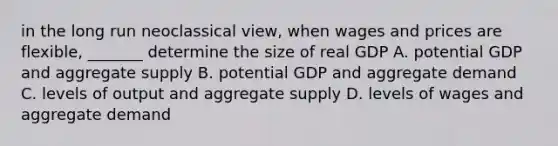 in the long run neoclassical view, when wages and prices are flexible, _______ determine the size of real GDP A. potential GDP and aggregate supply B. potential GDP and aggregate demand C. levels of output and aggregate supply D. levels of wages and aggregate demand