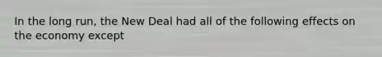 In the long run, the New Deal had all of the following effects on the economy except