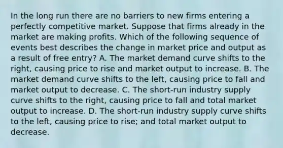 In the long run there are no barriers to new firms entering a perfectly competitive market. Suppose that firms already in the market are making profits. Which of the following sequence of events best describes the change in market price and output as a result of free entry? A. The market demand curve shifts to the right, causing price to rise and market output to increase. B. The market demand curve shifts to the left, causing price to fall and market output to decrease. C. The short-run industry supply curve shifts to the right, causing price to fall and total market output to increase. D. The short-run industry supply curve shifts to the left, causing price to rise; and total market output to decrease.