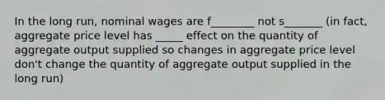 In the long run, nominal wages are f________ not s_______ (in fact, aggregate price level has _____ effect on the quantity of aggregate output supplied so changes in aggregate price level don't change the quantity of aggregate output supplied in the long run)