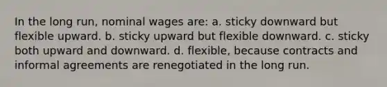 In the long run, nominal wages are: a. sticky downward but flexible upward. b. sticky upward but flexible downward. c. sticky both upward and downward. d. flexible, because contracts and informal agreements are renegotiated in the long run.