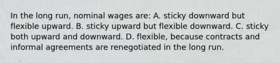 In the long run, nominal wages are: A. sticky downward but flexible upward. B. sticky upward but flexible downward. C. sticky both upward and downward. D. flexible, because contracts and informal agreements are renegotiated in the long run.