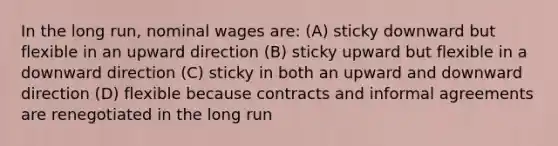 In the long run, nominal wages are: (A) sticky downward but flexible in an upward direction (B) sticky upward but flexible in a downward direction (C) sticky in both an upward and downward direction (D) flexible because contracts and informal agreements are renegotiated in the long run